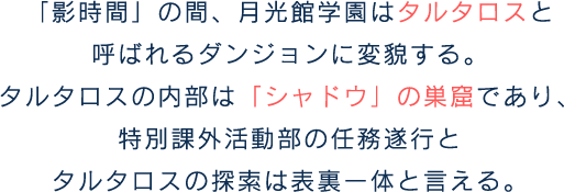 「影時間」の間、月光館学園はタルタロスと呼ばれるダンジョンに変貌する。