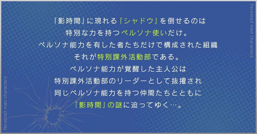 「影時間」に現れる「シャドウ」を倒せるのは 特別な力を持つペルソナ使いだけ。